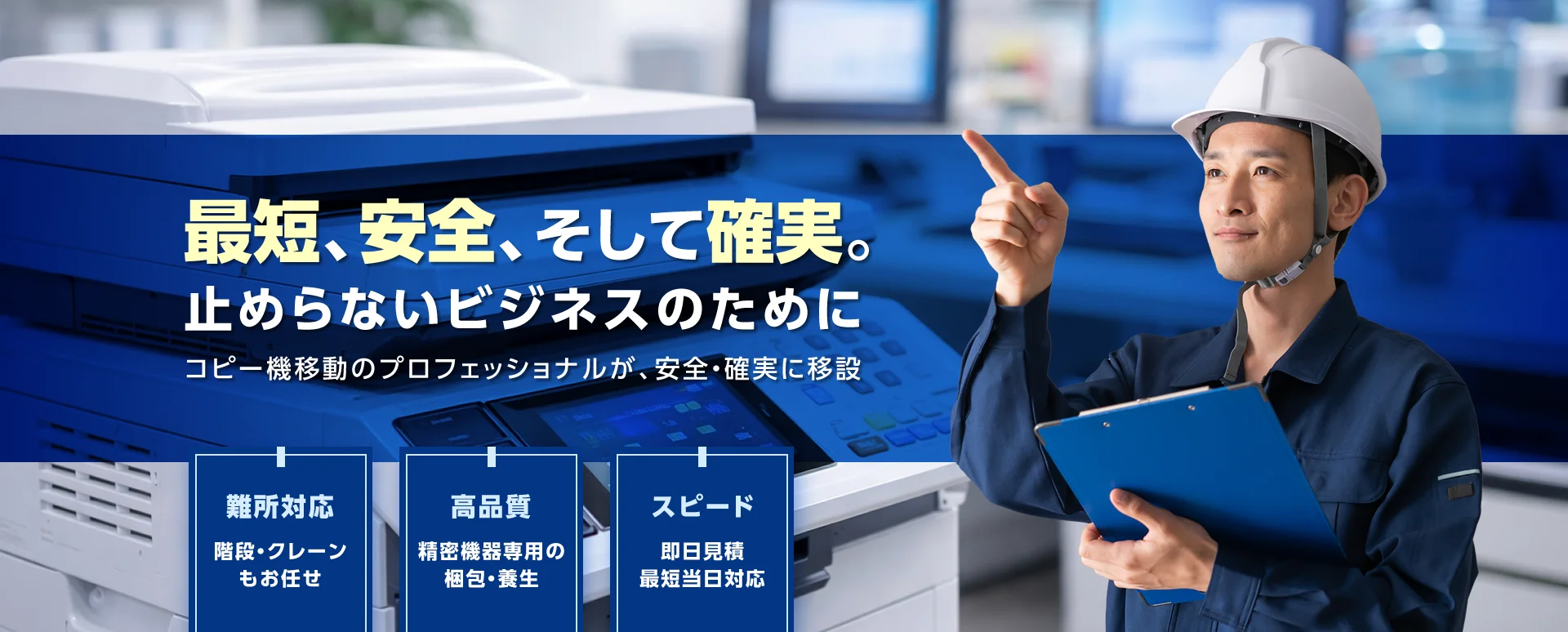 最短、安全、そして確実。止めらないビジネスのためにコピー機移動のプロフェッショナルが、安全・確実に移設
難所対応：階段・クレーンもおまかせ
高品質：精密機器専用の梱包・養生
スピード：即日見積もり最短当日対応